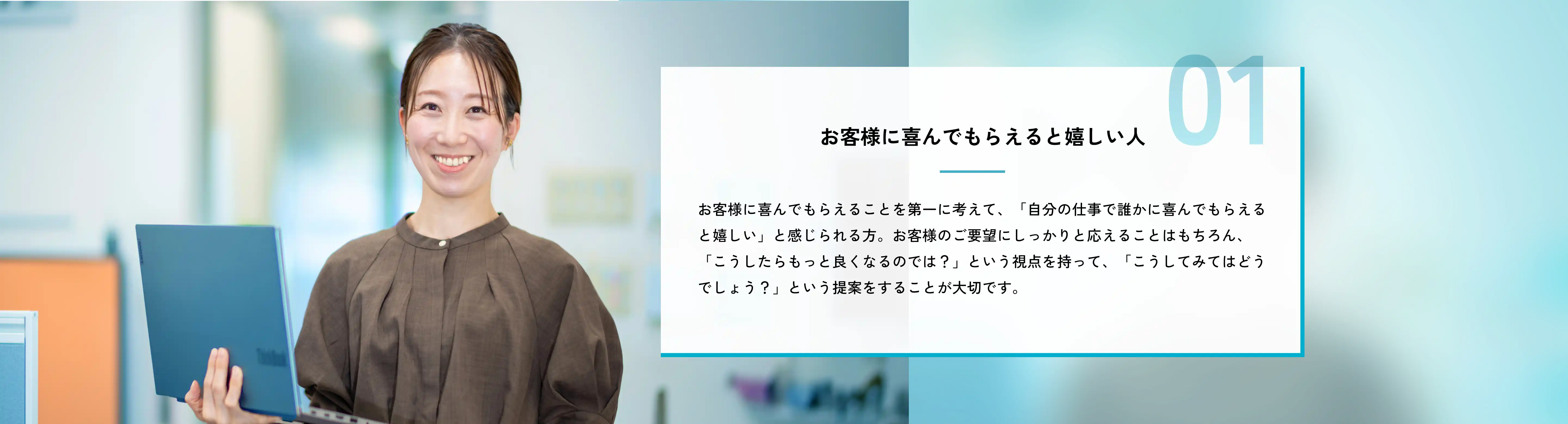 お客様に喜んでもらえると嬉しい人 お客様に喜んでもらえることを第一に考えて、「自分の仕事で誰かに喜んでもらえると嬉しい」と感じられる方。お客様のご要望にしっかりと応えることはもちろん、「こうしたらもっと良くなるのでは？」という視点を持って、「こうしてみてはどうでしょう？」という提案をすることが大切です。