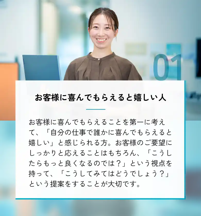 お客様に喜んでもらえると嬉しい人 お客様に喜んでもらえることを第一に考えて、「自分の仕事で誰かに喜んでもらえると嬉しい」と感じられる方。お客様のご要望にしっかりと応えることはもちろん、「こうしたらもっと良くなるのでは？」という視点を持って、「こうしてみてはどうでしょう？」という提案をすることが大切です。