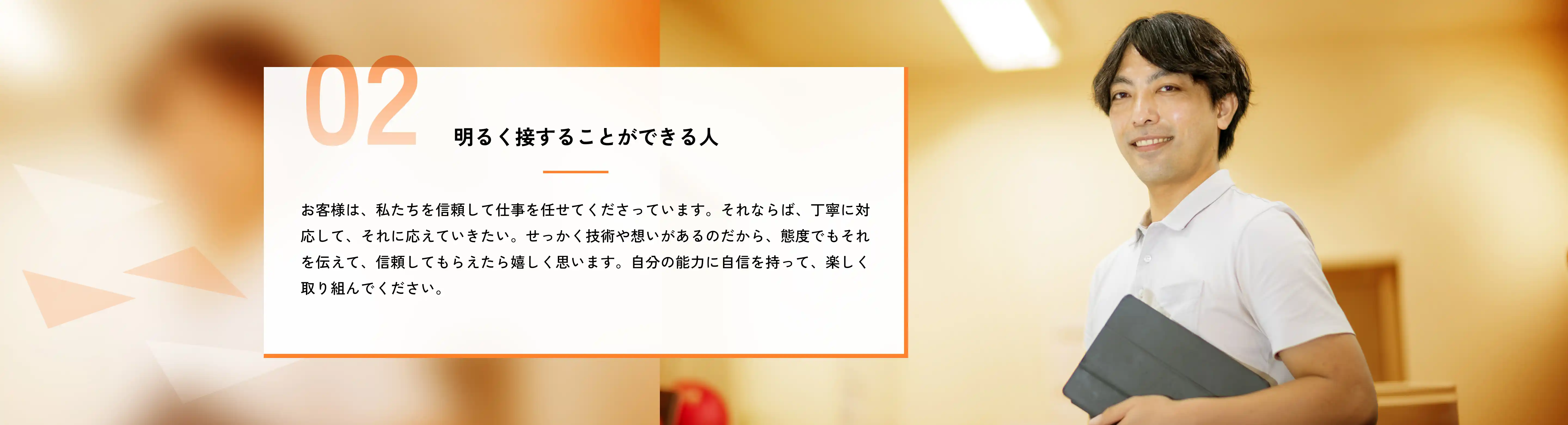 明るく接することができる人 お客様は、私たちを信頼して仕事を任せてくださっています。それならば、丁寧に対応して、それに応えていきたい。せっかく技術や想いがあるのだから、態度でもそれを伝えて、信頼してもらえたら嬉しく思います。自分の能力に自信を持って、楽しく取り組んでください。