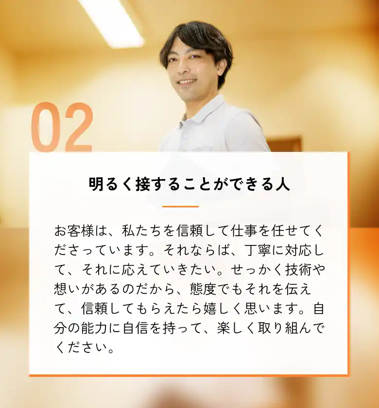 明るく接することができる人 お客様は、私たちを信頼して仕事を任せてくださっています。それならば、丁寧に対応して、それに応えていきたい。せっかく技術や想いがあるのだから、態度でもそれを伝えて、信頼してもらえたら嬉しく思います。自分の能力に自信を持って、楽しく取り組んでください。