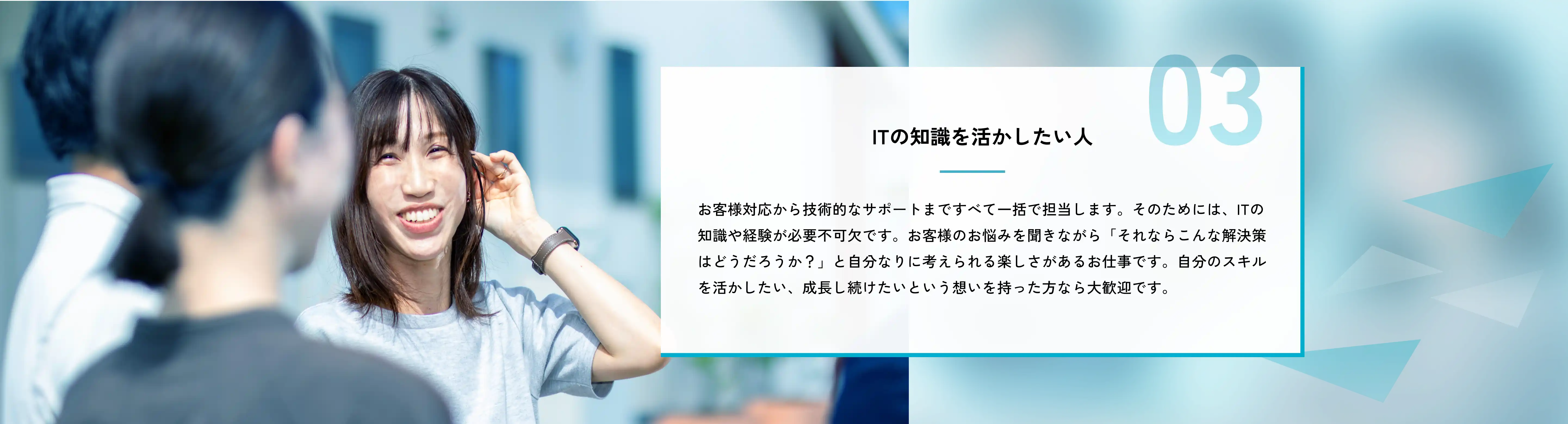 ITの知識を活かしたい人 お客様対応から技術的なサポートまですべて一括で担当します。そのためには、ITの知識や経験が必要不可欠です。お客様のお悩みを聞きながら「それならこんな解決策はどうだろうか？」と自分なりに考えられる楽しさがあるお仕事です。自分のスキルを活かしたい、成長し続けたいという想いを持った方なら大歓迎です。