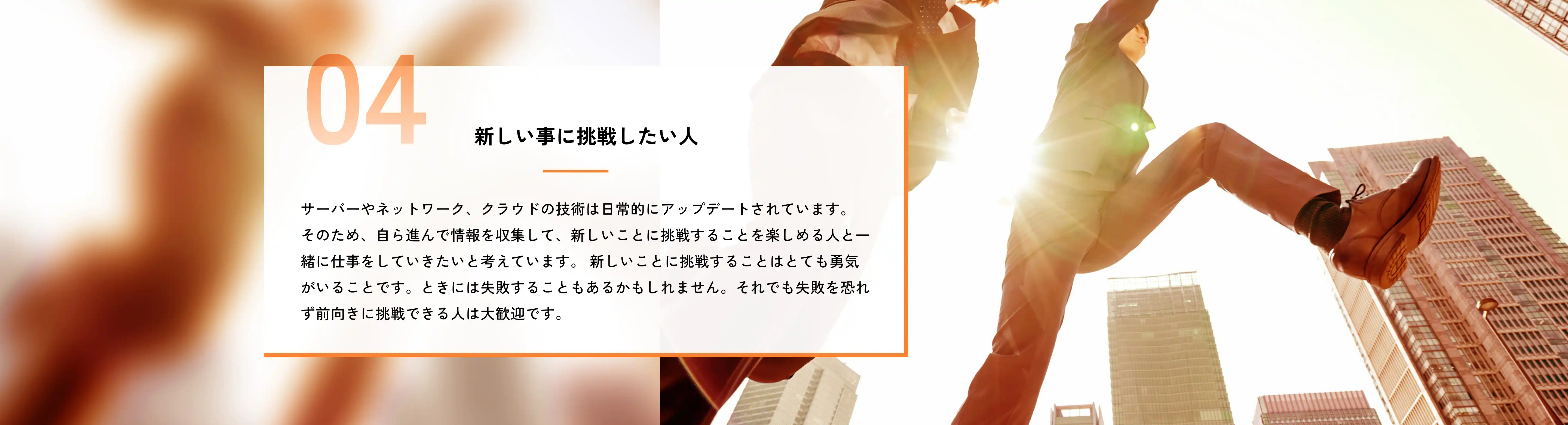 新しい事に挑戦したい人 サーバーやネットワーク、クラウドの技術は日常的にアップデートされています。そのため、自ら進んで情報を収集して、新しいことに挑戦することを楽しめる人と一緒に仕事をしていきたいと考えています。新しいことに挑戦することはとても勇気がいることです。ときには失敗することもあるかもしれません。それでも失敗を恐れず前向きに挑戦できる人は大歓迎です。