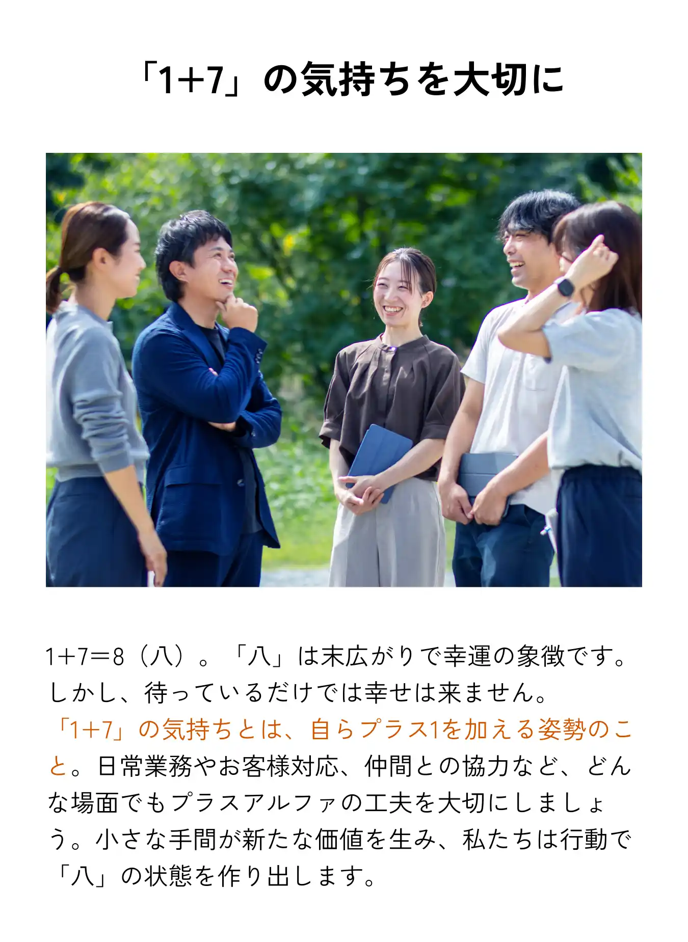 「1+7」の気持ちを大切に 1+7＝8（八）。「八」は末広がりで幸運の象徴です。しかし、待っているだけでは幸せは来ません。「1+7」の気持ちとは、自らプラス1を加える姿勢のこと。日常業務やお客様対応、仲間との協力など、どんな場面でもプラスアルファの工夫を大切にしましょう。小さな手間が新たな価値を生み、私たちは行動で「八」の状態を作り出します。