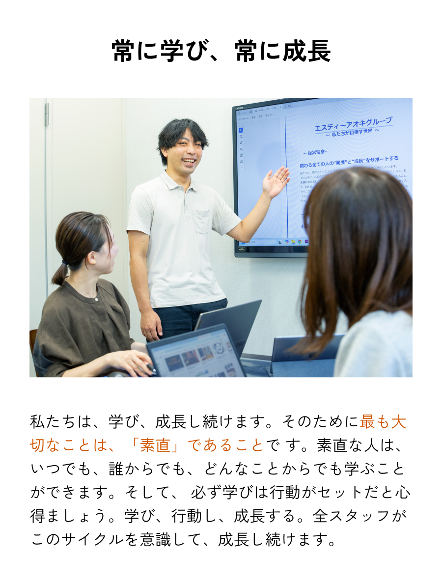 常に学び、常に成長 私たちは、学び、成長し続けます。そのために最も大切なことは、「素直」であることで
            す。素直な人は、いつでも、誰からでも、どんなことからでも学ぶことができます。そして、必ず学びは行動がセットだと心得ましょう。学び、行動し、成長する。全スタッフがこのサイクルを意識して、成長し続けます。