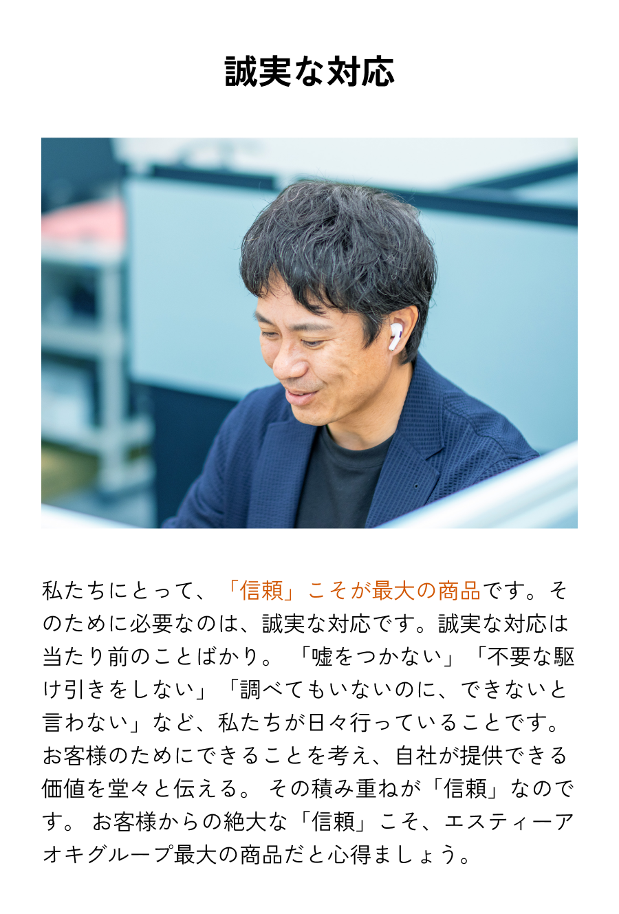 誠実な対応 私たちにとって、「信頼」こそが最大の商品です。そのために必要なのは、誠実な対応です。誠実な対応は当たり前のことばかり。「嘘をつかない」「不要な駆け引きをしない」「調べてもいないのに、できないと言わない」など、私たちが日々行っていることです。お客様のためにできることを考え、自社が提供できる価値を堂々と伝える。その積み重ねが「信頼」なのです。お客様からの絶大な「信頼」こそ、エスティーアオキグループ最大の商品だと心得ましょう。