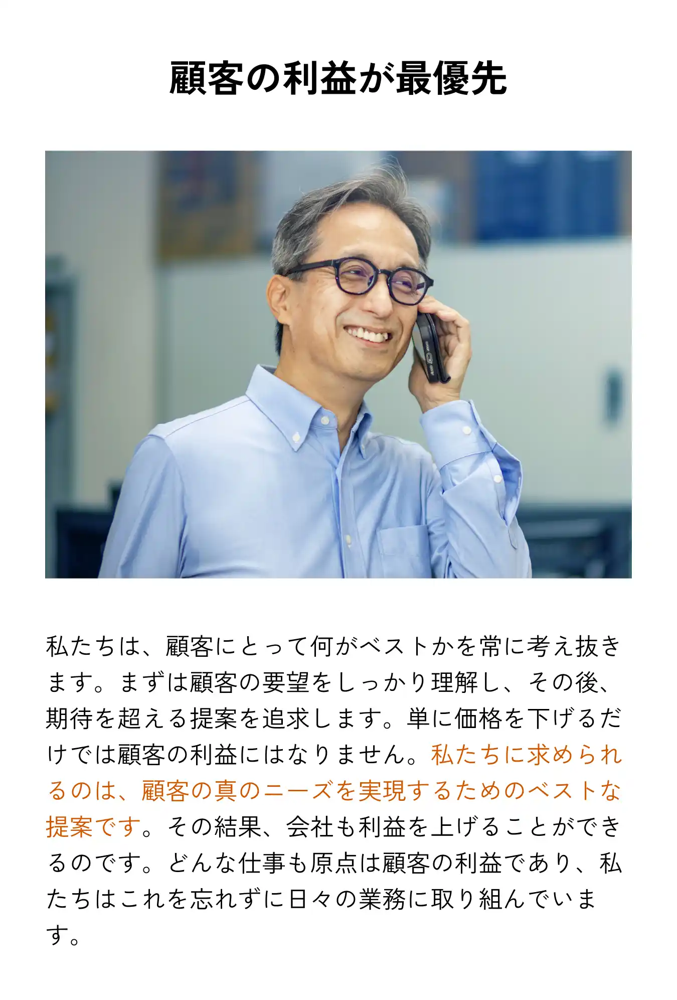 顧客の利益が最優先 私たちは、顧客にとって何がベストかを常に考え抜きます。まずは顧客の要望をしっかり理解し、その後、期待を超える提案を追求します。単に価格を下げるだけでは顧客の利益にはなりません。私たちに求められるのは、顧客の真のニーズを実現するためのベストな提案です。その結果、会社も利益を上げることができるのです。どんな仕事も原点は顧客の利益であり、私たちはこれを忘れずに日々の業務に取り組んでいます。