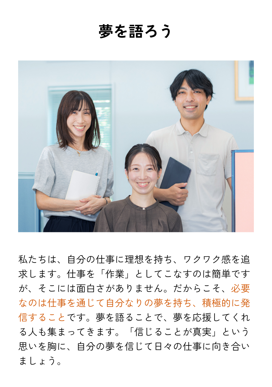 夢を語ろう 私たちは、自分の仕事に理想を持ち、ワクワク感を追求します。仕事を「作業」としてこなすのは簡単ですが、そこには面白さがありません。だからこそ、必要なのは仕事を通じて自分なりの夢を持ち、積極的に発信することです。夢を語ることで、夢を応援してくれる人も集まってきます。「信じることが真実」という思いを胸に、自分の夢を信じて日々の仕事に向き合いましょう。